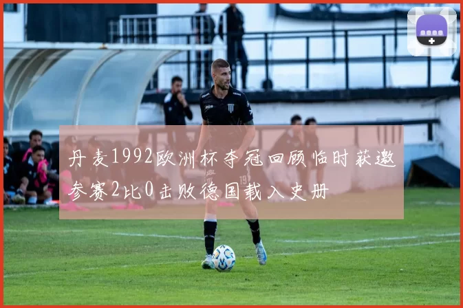 丹麦1992欧洲杯夺冠回顾临时获邀参赛2比0击败德国载入史册