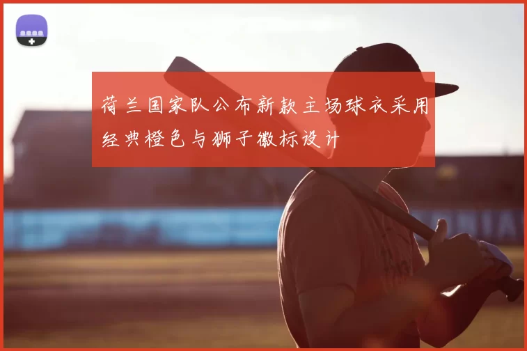 荷兰国家队公布新款主场球衣采用经典橙色与狮子徽标设计