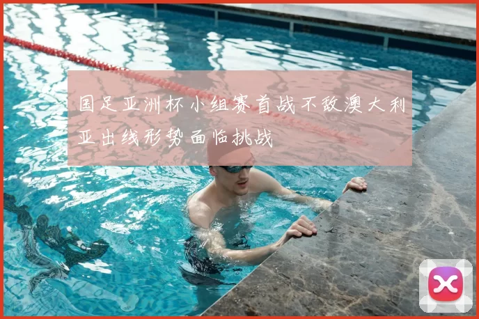 国足亚洲杯小组赛首战不敌澳大利亚出线形势面临挑战