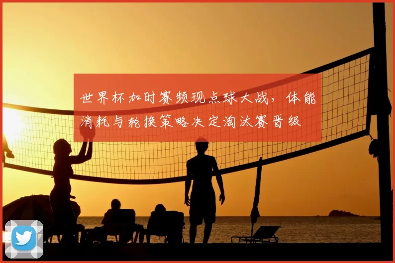 世界杯加时赛频现点球大战，体能消耗与轮换策略决定淘汰赛晋级