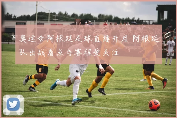奥运会阿根廷足球直播开启 阿根廷队出战看点与赛程受关注