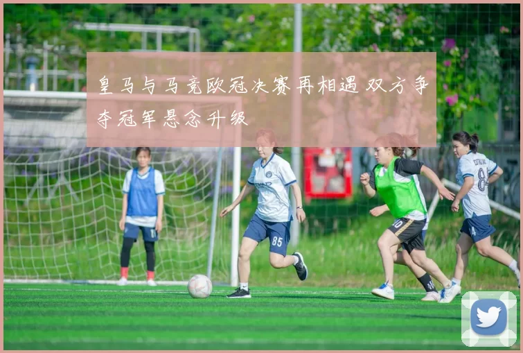 皇马与马竞欧冠决赛再相遇 双方争夺冠军悬念升级