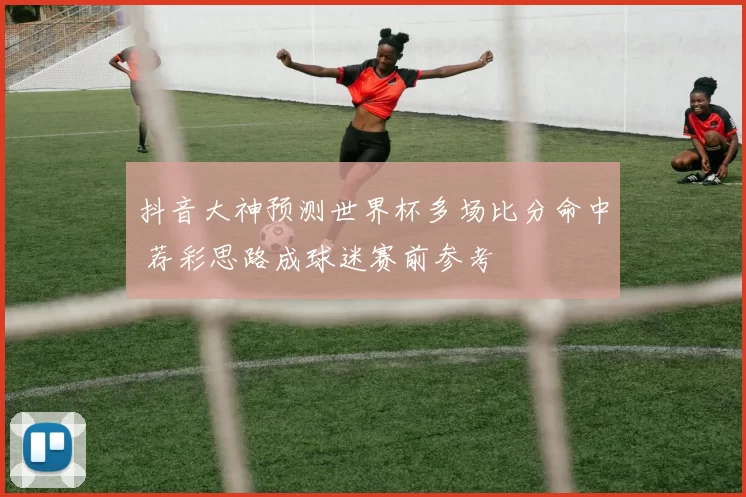 抖音大神预测世界杯多场比分命中 荐彩思路成球迷赛前参考