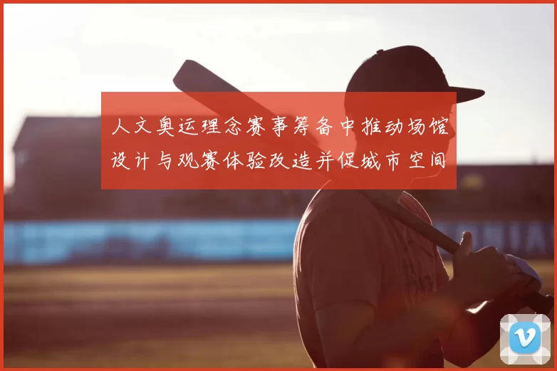 人文奥运理念赛事筹备中推动场馆设计与观赛体验改造并促城市空间融合