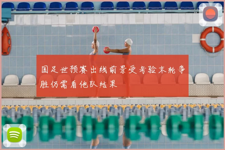 国足世预赛出线前景受考验末轮争胜仍需看他队结果
