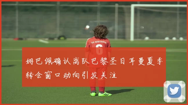 姆巴佩确认离队巴黎圣日耳曼夏季转会窗口动向引发关注
