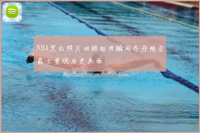 NBA黑白照片回顾经典瞬间乔丹绝杀爵士重现历史画面