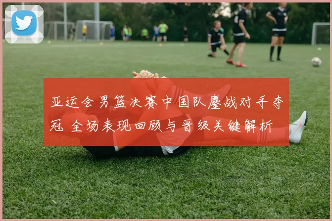 亚运会男篮决赛中国队鏖战对手夺冠 全场表现回顾与晋级关键解析