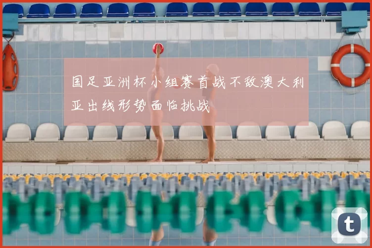 国足亚洲杯小组赛首战不敌澳大利亚出线形势面临挑战