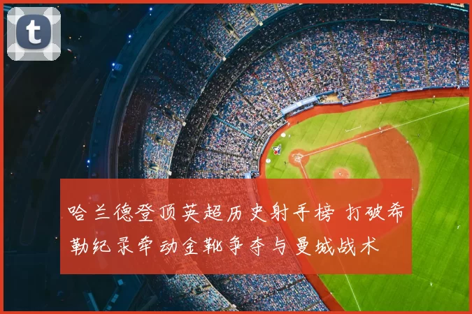 哈兰德登顶英超历史射手榜 打破希勒纪录牵动金靴争夺与曼城战术