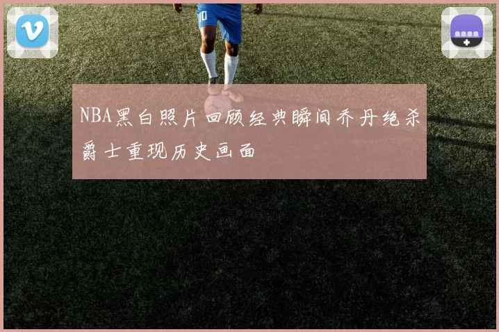 NBA黑白照片回顾经典瞬间乔丹绝杀爵士重现历史画面