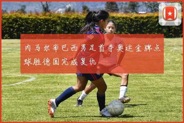 内马尔率巴西男足首夺奥运金牌点球胜德国完成复仇