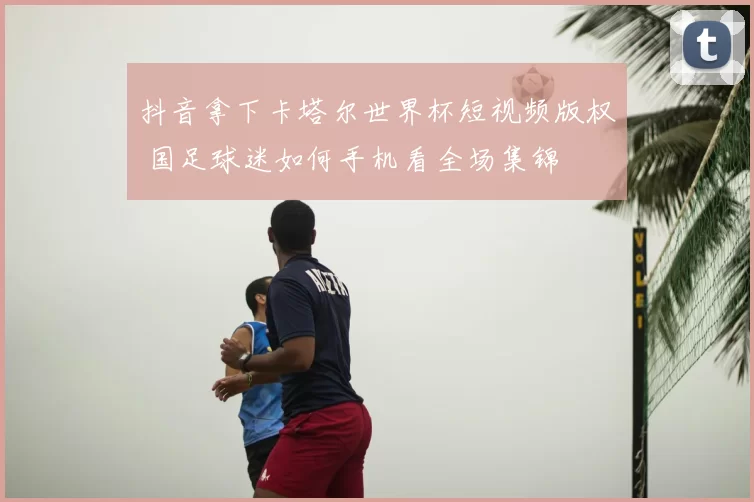 抖音拿下卡塔尔世界杯短视频版权 国足球迷如何手机看全场集锦
