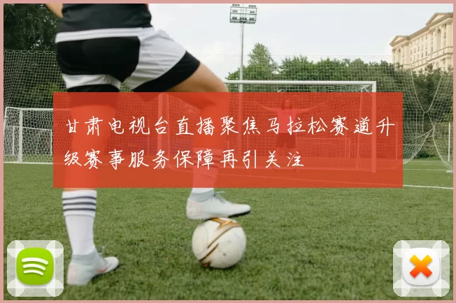 甘肃电视台直播聚焦马拉松赛道升级赛事服务保障再引关注