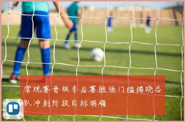 常规赛晋级季后赛胜场门槛揭晓各队冲刺阶段目标明确