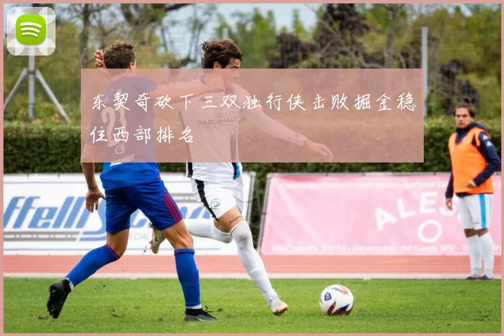 东契奇砍下三双独行侠击败掘金稳住西部排名