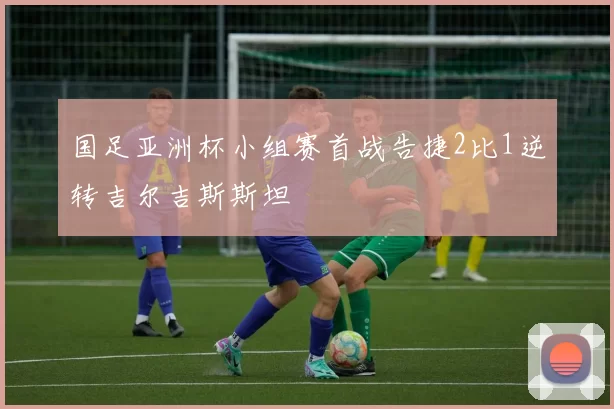 国足亚洲杯小组赛首战告捷2比1逆转吉尔吉斯斯坦