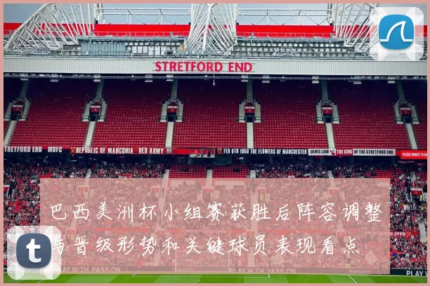 巴西美洲杯小组赛获胜后阵容调整与晋级形势和关键球员表现看点
