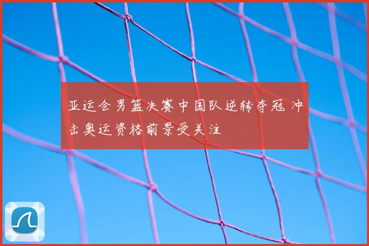 亚运会男篮决赛中国队逆转夺冠 冲击奥运资格前景受关注