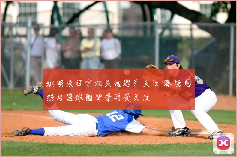 姚明谈辽宁相关话题引关注 赛场恩怨与篮球圈背景再受关注