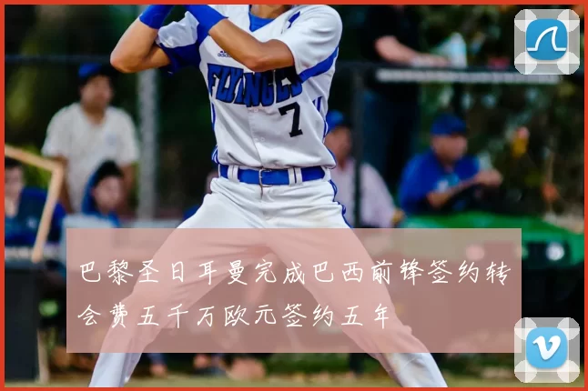 巴黎圣日耳曼完成巴西前锋签约转会费五千万欧元签约五年