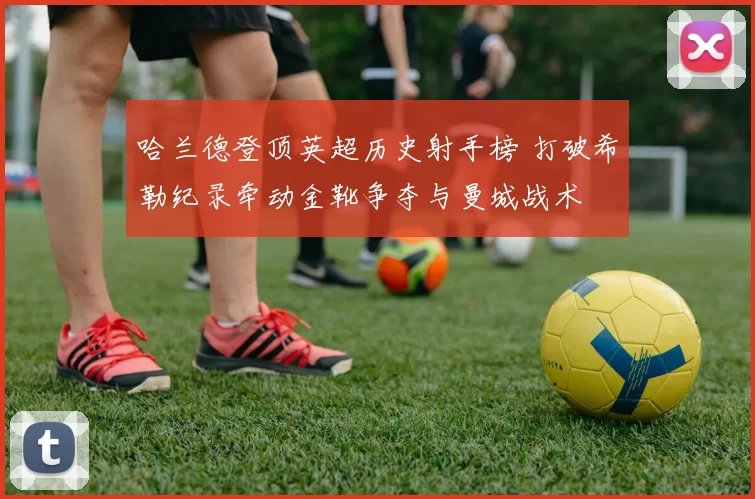 哈兰德登顶英超历史射手榜 打破希勒纪录牵动金靴争夺与曼城战术