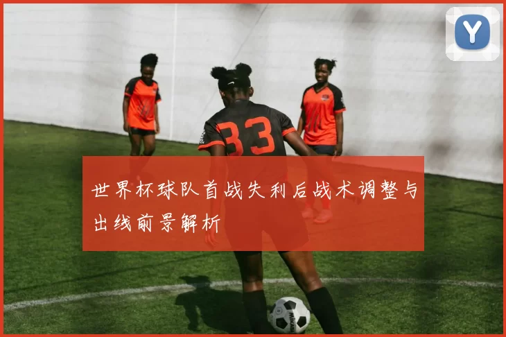 世界杯球队首战失利后战术调整与出线前景解析