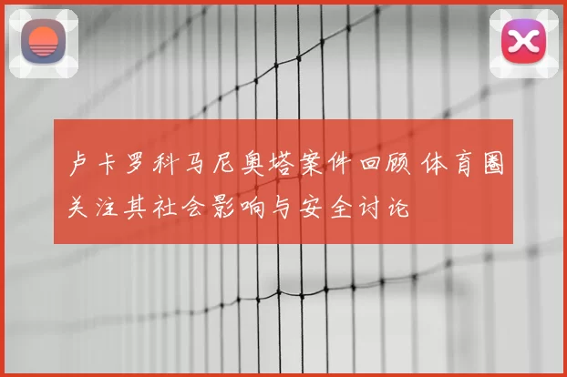 卢卡罗科马尼奥塔案件回顾 体育圈关注其社会影响与安全讨论