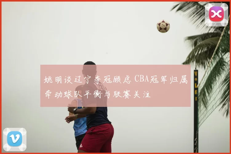 姚明谈辽宁夺冠顾虑 CBA冠军归属牵动球队平衡与联赛关注
