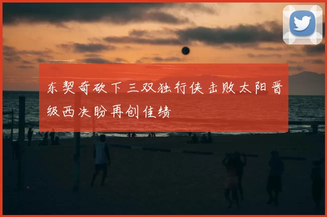 东契奇砍下三双独行侠击败太阳晋级西决盼再创佳绩
