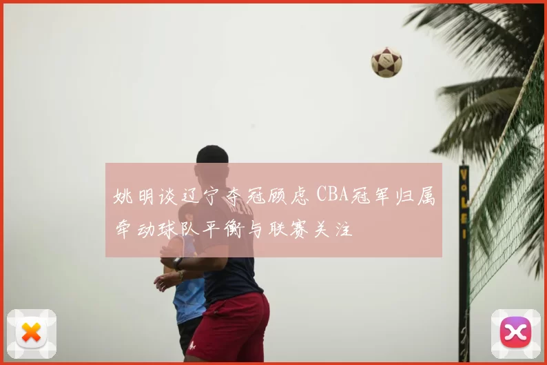 姚明谈辽宁夺冠顾虑 CBA冠军归属牵动球队平衡与联赛关注