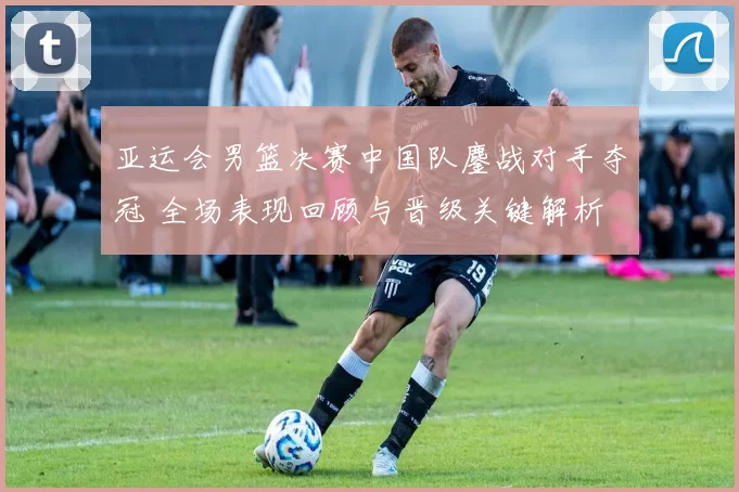 亚运会男篮决赛中国队鏖战对手夺冠 全场表现回顾与晋级关键解析