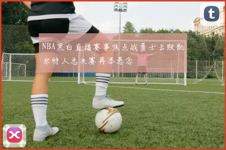 NBA黑白直播赛事焦点战勇士击败凯尔特人总决赛再添悬念